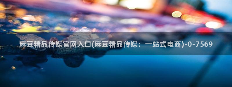 麻豆经纪传媒官网：麻豆精品传媒官网入口(麻豆精品传媒：一站式电商)